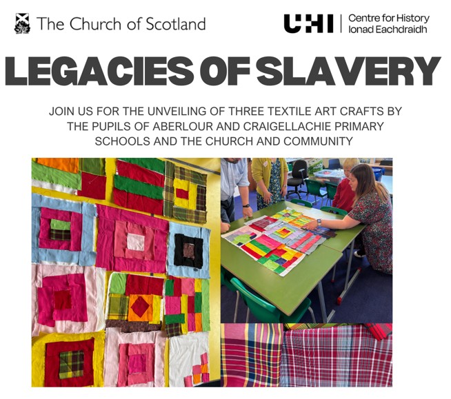 A collage of three photos, all depicting textiles or people working together on a fabric collage. Text reads: Legacies of Slavery - join us for the unveiling of three textile art crafts by the pupils of Aberlour and Craigellachie Primary Schools, the Church and Community. Logos for The Church of Scotland and UHI Centre for History are at the top of the image. A collage of three photos, all depicting textiles or people working together on a fabric collage. Text reads: Legacies of Slavery - join us for the unveiling of three textile art crafts by the pupils of Aberlour and Craigellachie Primary Schools, the Church and Community. Logos for The Church of Scotland and UHI Centre for History are at the top of the image.